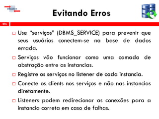 Evitando Erros
 Use “serviços” (DBMS_SERVICE) para prevenir que
seus usuários conectem-se na base de dados
errada.
 Serviços vão funcionar como uma camada de
abstração entre as instancias.
 Registre os serviços no listener de cada instancia.
 Conecte os clients nos serviços e não nas instancias
diretamente.
 Listeners podem redirecionar as conexões para a
instancia correta em caso de falhas.
276
 