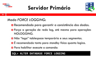 Servidor Primário
Modo FORCE LOGGING:
 Recomendado para garantir a consistência dos dados.
 Força a geração de redo log, até mesmo para operações
NOLOGGING.
 Não “loga” tablespace temporária e seus segmentos.
 É recomendado tanto para standby físico quanto logico.
 Para habilitar execute o comando:
28
SQL> ALTER DATABASE FORCE LOGGING
 