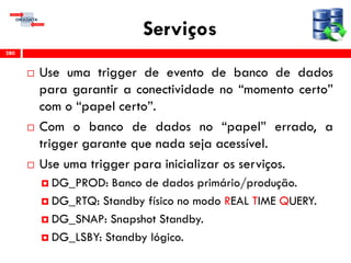 Serviços
 Use uma trigger de evento de banco de dados
para garantir a conectividade no “momento certo”
com o “papel certo”.
 Com o banco de dados no “papel” errado, a
trigger garante que nada seja acessível.
 Use uma trigger para inicializar os serviços.
 DG_PROD: Banco de dados primário/produção.
 DG_RTQ: Standby físico no modo REAL TIME QUERY.
 DG_SNAP: Snapshot Standby.
 DG_LSBY: Standby lógico.
280
 