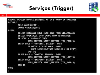 Serviços (Trigger)
281
CREATE TRIGGER MANAGE_SERVICES AFTER STARTUP ON DATABASE
DECLARE
ROLE VARCHAR(30);
OMODE VARCHAR(30);
BEGIN
SELECT DATABASE_ROLE INTO ROLE FROM V$DATABASE;
SELECT OPEN_MODE INTO OMODE FROM V$DATABASE;
IF ROLE = 'PRIMARY' THEN
DBMS_SERVICE.START_SERVICE ('DG_PROD');
ELSIF ROLE = 'PHYSICAL STANDBY' THEN
IF OMODE = 'READ ONLY' THEN
DBMS_SERVICE.START_SERVICE ('DG_RTQ');
END IF;
ELSIF ROLE = 'LOGICAL STANDBY' THEN
DBMS_SERVICE.START_SERVICE ('DG_LSBY');
ELSIF ROLE = 'SNAPSHOT STANDBY' THEN
DBMS_SERVICE.START_SERVICE ('DG_SNAP');
END IF;
END;
/
 