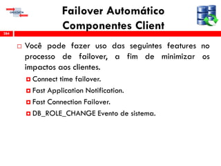 Failover Automático
Componentes Client
 Você pode fazer uso das seguintes features no
processo de failover, a fim de minimizar os
impactos aos clientes.
 Connect time failover.
 Fast Application Notification.
 Fast Connection Failover.
 DB_ROLE_CHANGE Evento de sistema.
284
 