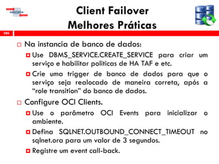 Client Failover
Melhores Práticas
 Na instancia de banco de dados:
 Use DBMS_SERVICE.CREATE_SERVICE para criar um
serviço e habilitar politicas de HA TAF e etc.
 Crie uma trigger de banco de dados para que o
serviço seja realocado de maneira correta, após a
“role transition” do banco de dados.
 Configure OCI Clients.
 Use o parâmetro OCI Events para inicializar o
ambiente.
 Defina SQLNET.OUTBOUND_CONNECT_TIMEOUT no
sqlnet.ora para um valor de 3 segundos.
 Registre um event call-back.
286
 