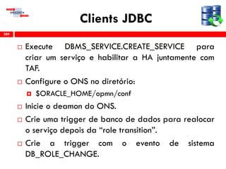Clients JDBC
 Execute DBMS_SERVICE.CREATE_SERVICE para
criar um serviço e habilitar a HA juntamente com
TAF.
 Configure o ONS no diretório:
 $ORACLE_HOME/opmn/conf
 Inicie o deamon do ONS.
 Crie uma trigger de banco de dados para realocar
o serviço depois da “role transition”.
 Crie a trigger com o evento de sistema
DB_ROLE_CHANGE.
289
 