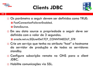 Clients JDBC
 Os parâmetro a seguir devem ser definidos como TRUE:
 FastConnectionFailoverEnabled.
 DataSource.
 Em seu data source a propriedade a seguir deve ser
definida com o valor de 3 segundos.
 oracle.net.ns.SQLnetDef.TCP_CONNTIMEOUT_STR
 Crie um serviço que tenha no atributo “host” o hostname
do servidor de produção e de todos os servidores
standby.
 Configure subscrição remota no ONS para o client
JDBC.
 Habilite comunicações via SSL.
290
 