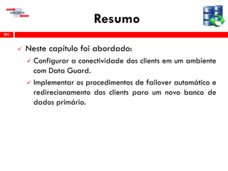 Resumo
 Neste capítulo foi abordado:
 Configurar a conectividade dos clients em um ambiente
com Data Guard.
 Implementar os procedimentos de failover automático e
redirecionamento dos clients para um novo banco de
dados primário.
291
 