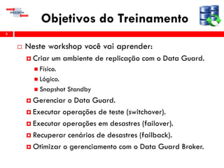 Objetivos do Treinamento
 Neste workshop você vai aprender:
 Criar um ambiente de replicação com o Data Guard.
 Físico.
 Lógico.
 Snapshot Standby
 Gerenciar o Data Guard.
 Executar operações de teste (switchover).
 Executar operações em desastres (failover).
 Recuperar cenários de desastres (failback).
 Otimizar o gerenciamento com o Data Guard Broker.
3
 
