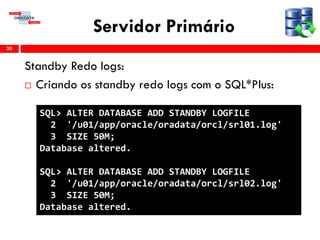 Servidor Primário
Standby Redo logs:
 Criando os standby redo logs com o SQL*Plus:
30
SQL> ALTER DATABASE ADD STANDBY LOGFILE
2 '/u01/app/oracle/oradata/orcl/srl01.log'
3 SIZE 50M;
Database altered.
SQL> ALTER DATABASE ADD STANDBY LOGFILE
2 '/u01/app/oracle/oradata/orcl/srl02.log'
3 SIZE 50M;
Database altered.
 
