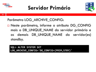 Servidor Primário
Parâmetro LOG_ARCHIVE_CONFIG:
 Neste parâmetro, informe o atributo DG_CONFIG
mais o DB_UNIQUE_NAME do servidor primário e
os demais DB_UNIQUE_NAME do servidor(es)
standby.
33
SQL> ALTER SYSTEM SET
LOG_ARCHIVE_CONFIG='DG_CONFIG=(PRIM,STBY)'
 