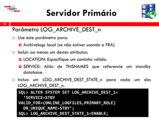 Servidor Primário
Parâmetro LOG_ARCHIVE_DEST_n
 Use este parâmetro para:
 Archivelogs local (se não estiver usando a FRA).
 Incluir ao menos um destes atributos:
 LOCATION: Especifique um caminho válido.
 SERVICE: Aliás de TNSNAMES que referencie um standby
database.
 Inclua um LOG_ARCHIVE_DEST_STATE_n para cada um dos
LOG_ARCHIVE_DEST_n.
34
SQL> ALTER SYSTEM SET LOG_ARCHIVE_DEST_1=
‘SERVICE=STBY
VALID_FOR=(ONLINE_LOGFILES,PRIMARY_ROLE)
DB_UNIQUE_NAME=STBY’;
SQL> LOG_ARCHIVE_DEST_STATE_1=ENABLE;
 