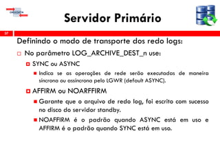 Servidor Primário
Definindo o modo de transporte dos redo logs:
 No parâmetro LOG_ARCHIVE_DEST_n use:
 SYNC ou ASYNC
 Indica se as operações de rede serão executadas de maneira
síncrona ou assíncrona pelo LGWR (default ASYNC).
 AFFIRM ou NOARFFIRM
 Garante que o arquivo de redo log, foi escrito com sucesso
no disco do servidor standby.
 NOAFFIRM é o padrão quando ASYNC está em uso e
AFFIRM é o padrão quando SYNC está em uso.
37
 