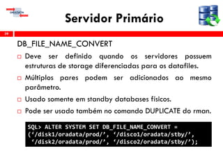 Servidor Primário
DB_FILE_NAME_CONVERT
 Deve ser definido quando os servidores possuem
estruturas de storage diferenciadas para os datafiles.
 Múltiplos pares podem ser adicionados ao mesmo
parâmetro.
 Usado somente em standby databases físicos.
 Pode ser usado também no comando DUPLICATE do rman.
39
SQL> ALTER SYSTEM SET DB_FILE_NAME_CONVERT =
(‘/disk1/oradata/prod/’, ‘/disco1/oradata/stby/’,
‘/disk2/oradata/prod/’, ‘/disco2/oradata/stby/’);
 