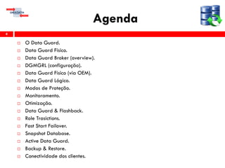 Agenda
4
 O Data Guard.
 Data Guard Físico.
 Data Guard Broker (overview).
 DGMGRL (configuração).
 Data Guard Físico (via OEM).
 Data Guard Lógico.
 Modos de Proteção.
 Monitoramento.
 Otimização.
 Data Guard & Flashback.
 Role Trasictions.
 Fast Start Failover.
 Snapshot Database.
 Active Data Guard.
 Backup & Restore.
 Conectividade dos clientes.
 