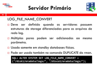 Servidor Primário
LOG_FILE_NAME_CONVERT
 Deve ser definido quando os servidores possuem
estruturas de storage diferenciadas para os arquivos de
redo log.
 Múltiplos pares podem ser adicionados ao mesmo
parâmetro.
 Usado somente em standby databases físicos.
 Pode ser usado também no comando DUPLICATE do rman.
40
SQL> ALTER SYSTEM SET LOG_FILE_NAME_CONVERT =
(‘/disk1/oradata/logs/’, ‘/disco1/oradata/logs/’);
 