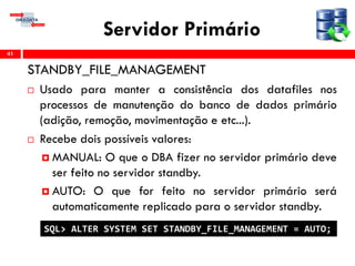 Servidor Primário
STANDBY_FILE_MANAGEMENT
 Usado para manter a consistência dos datafiles nos
processos de manutenção do banco de dados primário
(adição, remoção, movimentação e etc...).
 Recebe dois possíveis valores:
 MANUAL: O que o DBA fizer no servidor primário deve
ser feito no servidor standby.
 AUTO: O que for feito no servidor primário será
automaticamente replicado para o servidor standby.
41
SQL> ALTER SYSTEM SET STANDBY_FILE_MANAGEMENT = AUTO;
 