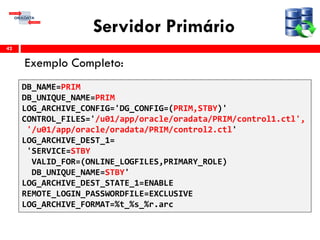 Servidor Primário
Exemplo Completo:
42
DB_NAME=PRIM
DB_UNIQUE_NAME=PRIM
LOG_ARCHIVE_CONFIG='DG_CONFIG=(PRIM,STBY)'
CONTROL_FILES='/u01/app/oracle/oradata/PRIM/control1.ctl',
'/u01/app/oracle/oradata/PRIM/control2.ctl'
LOG_ARCHIVE_DEST_1=
'SERVICE=STBY
VALID_FOR=(ONLINE_LOGFILES,PRIMARY_ROLE)
DB_UNIQUE_NAME=STBY'
LOG_ARCHIVE_DEST_STATE_1=ENABLE
REMOTE_LOGIN_PASSWORDFILE=EXCLUSIVE
LOG_ARCHIVE_FORMAT=%t_%s_%r.arc
 