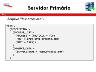 Servidor Primário
Arquivo “tnsnames.ora”:
43
PRIM =
(DESCRIPTION =
(ADDRESS_LIST =
(ADDRESS = (PROTOCOL = TCP)
(HOST = ordt-srv1.oradata.com)
(PORT = 1521))
)
(CONNECT_DATA =
(SERVICE_NAME = PRIM.oradata.com)
)
)
 