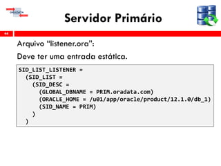 Servidor Primário
Arquivo “listener.ora”:
Deve ter uma entrada estática.
44
SID_LIST_LISTENER =
(SID_LIST =
(SID_DESC =
(GLOBAL_DBNAME = PRIM.oradata.com)
(ORACLE_HOME = /u01/app/oracle/product/12.1.0/db_1)
(SID_NAME = PRIM)
)
)
 