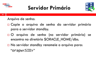 Servidor Primário
Arquivo de senha:
 Copie o arquivo de senha do servidor primário
para o servidor standby.
 O arquivo de senha (no servidor primário) se
encontra no diretório $ORACLE_HOME/dbs.
 No servidor standby renomeie o arquivo para:
“orapw<SID>”
45
 
