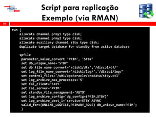 Script para replicação
Exemplo (via RMAN)50
run {
allocate channel prmy1 type disk;
allocate channel prmy2 type disk;
allocate auxiliary channel stby type disk;
duplicate target database for standby from active database
spfile
parameter_value_convert 'PRIM', 'STBY'
set db_unique_name='STBY'
set db_file_name_convert='/disk1/df/','/disco1/df/'
set log_file_name_convert='/disk1/log/','/disco1/log/'
set control_files='/u01/app/oracle/oradata/stby.ctl'
set log_archive_max_processes='5'
set fal_client='STBY'
set fal_server='PRIM'
set standby_file_management='AUTO'
set log_archive_config='dg_config=(PRIM,STBY)'
set log_archive_dest_1='service=STBY ASYNC
valid_for=(ONLINE_LOGFILE,PRIMARY_ROLE) db_unique_name=PRIM';
}
 