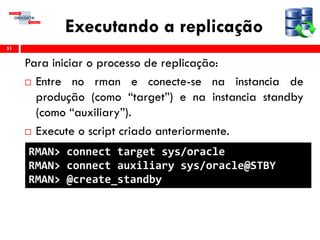 Executando a replicação
Para iniciar o processo de replicação:
 Entre no rman e conecte-se na instancia de
produção (como “target”) e na instancia standby
(como “auxiliary”).
 Execute o script criado anteriormente.
51
RMAN> connect target sys/oracle
RMAN> connect auxiliary sys/oracle@STBY
RMAN> @create_standby
 