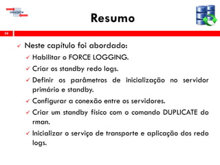 Resumo
 Neste capítulo foi abordado:
 Habilitar o FORCE LOGGING.
 Criar os standby redo logs.
 Definir os parâmetros de inicialização no servidor
primário e standby.
 Configurar a conexão entre os servidores.
 Criar um standby físico com o comando DUPLICATE do
rman.
 Inicializar o serviço de transporte e aplicação dos redo
logs.
54
 