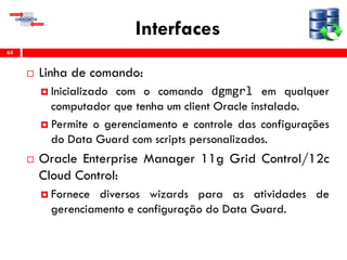 Interfaces
 Linha de comando:
 Inicializado com o comando dgmgrl em qualquer
computador que tenha um client Oracle instalado.
 Permite o gerenciamento e controle das configurações
do Data Guard com scripts personalizados.
 Oracle Enterprise Manager 11g Grid Control/12c
Cloud Control:
 Fornece diversos wizards para as atividades de
gerenciamento e configuração do Data Guard.
65
 