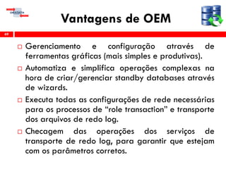 Vantagens de OEM
 Gerenciamento e configuração através de
ferramentas gráficas (mais simples e produtivas).
 Automatiza e simplifica operações complexas na
hora de criar/gerenciar standby databases através
de wizards.
 Executa todas as configurações de rede necessárias
para os processos de “role transaction” e transporte
dos arquivos de redo log.
 Checagem das operações dos serviços de
transporte de redo log, para garantir que estejam
com os parâmetros corretos.
69
 