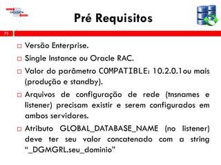 Pré Requisitos
 Versão Enterprise.
 Single Instance ou Oracle RAC.
 Valor do parâmetro COMPATIBLE: 10.2.0.1ou mais
(produção e standby).
 Arquivos de configuração de rede (tnsnames e
listener) precisam existir e serem configurados em
ambos servidores.
 Atributo GLOBAL_DATABASE_NAME (no listener)
deve ter seu valor concatenado com a string
“_DGMGRL.seu_dominio”
73
 