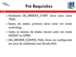 Pré Requisitos
 Parâmetro DG_BROKER_START deve estar como
TRUE.
 Banco de dados primário deve estar em modo
archivelog.
 Todos os bancos de dados devem estar em modo
MOUNT ou OPEN.
 DG_BROKER_CONFIG_FILEn: Deve ser configurado
em caso de ambientes com Oracle RAC.
74
 