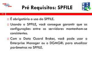 Pré Requisitos: SPFILE
 É obrigatório o uso do SPFILE.
 Usando o SPFILE, você consegue garantir que as
configurações entre os servidores mantenham-se
consistentes.
 Com o Data Guard Broker, você pode usar o
Enterprise Manager ou o DGMGRL para atualizar
parâmetros no SPFILE.
75
 