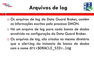 Arquivos de log
 Os arquivos de log do Data Guard Broker, contém
as informações escritas pelo processo DMON.
 Há um arquivo de log para cada banco de dados
envolvido na configuração do Data Guard Broker.
 Os arquivos de log, são criados no mesmo diretório
que o alert.log da instancia de banco de dados
com o nome drc<$ORACLE_SID>.log
77
 