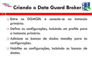 Criando o Data Guard Broker
 Entre no DGMGRL e conecte-se na instancia
primária:
 Defina as configurações, incluindo um profile para
a instancia primária.
 Adicione os bancos de dados standby para às
configurações.
 Habilite as configurações, incluindo os bancos de
dados.
78
 
