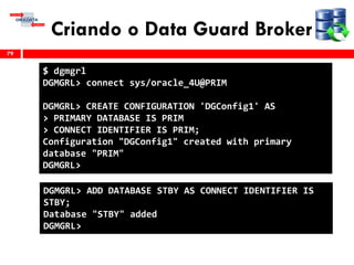 Criando o Data Guard Broker
79
$ dgmgrl
DGMGRL> connect sys/oracle_4U@PRIM
DGMGRL> CREATE CONFIGURATION 'DGConfig1' AS
> PRIMARY DATABASE IS PRIM
> CONNECT IDENTIFIER IS PRIM;
Configuration "DGConfig1" created with primary
database "PRIM"
DGMGRL>
DGMGRL> ADD DATABASE STBY AS CONNECT IDENTIFIER IS
STBY;
Database "STBY" added
DGMGRL>
 
