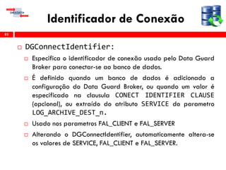 Identificador de Conexão
 DGConnectIdentifier:
 Especifica o identificador de conexão usado pelo Data Guard
Broker para conectar-se ao banco de dados.
 É definido quando um banco de dados é adicionado a
configuração do Data Guard Broker, ou quando um valor é
especificado na clausula CONECT IDENTIFIER CLAUSE
(opcional), ou extraído do atributo SERVICE do parametro
LOG_ARCHIVE_DEST_n.
 Usado nos parametros FAL_CLIENT e FAL_SERVER
 Alterando o DGConnectIdentifier, automaticamente altera-se
os valores de SERVICE, FAL_CLIENT e FAL_SERVER.
83
 