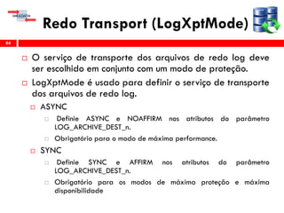 Redo Transport (LogXptMode)
 O serviço de transporte dos arquivos de redo log deve
ser escolhido em conjunto com um modo de proteção.
 LogXptMode é usado para definir o serviço de transporte
dos arquivos de redo log.
 ASYNC
 Definie ASYNC e NOAFFIRM nos atributos do parâmetro
LOG_ARCHIVE_DEST_n.
 Obrigatório para o modo de máxima performance.
 SYNC
 Definie SYNC e AFFIRM nos atributos do parâmetro
LOG_ARCHIVE_DEST_n.
 Obrigatório para os modos de máxima proteção e máxima
disponibilidade
84
 