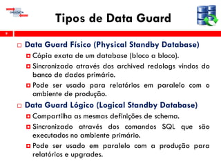 Tipos de Data Guard
 Data Guard Físico (Physical Standby Database)
 Cópia exata de um database (bloco a bloco).
 Sincronizado através dos archived redologs vindos do
banco de dados primário.
 Pode ser usado para relatórios em paralelo com o
ambiente de produção.
 Data Guard Lógico (Logical Standby Database)
 Compartilha as mesmas definições de schema.
 Sincronizado através dos comandos SQL que são
executados no ambiente primário.
 Pode ser usado em paralelo com a produção para
relatórios e upgrades.
9
 