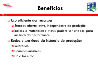 Benefícios
 Uso eficiente dos recursos:
 Standby aberto, ativo, independente da produção.
 Índices e materialized views podem ser criados para
melhora da performance.
 Reduz o workload da instancia de produção:
 Relatórios.
 Consultas massivas.
 Cálculos e etc.
92
 