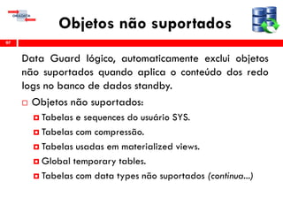 Objetos não suportados
Data Guard lógico, automaticamente exclui objetos
não suportados quando aplica o conteúdo dos redo
logs no banco de dados standby.
 Objetos não suportados:
 Tabelas e sequences do usuário SYS.
 Tabelas com compressão.
 Tabelas usadas em materialized views.
 Global temporary tables.
 Tabelas com data types não suportados (continua...)
97
 