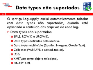 Data types não suportados
O serviço Log-Apply exclui automaticamente tabelas
com data types não suportados, quando está
aplicando o conteúdo dos arquivos de redo log.
 Data types não suportados:
 BFILE, ROWID e UROWID.
 Data types definidos pelo usuário.
 Data types multimídia (Spatial, Imagem, Oracle Text).
 Collectios (VARRAYS e nested-tables).
 LOBs
 XMLType como objeto relacional.
 BINARY XML
98
 