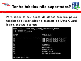 Tenho tabelas não suportadas?
Para saber se seu banco de dados primário possui
tabelas não suportadas no processo de Data Guard
lógico, execute o select:
99
SQL> SELECT * FROM dba_logstdby_unsupported_table
2 ORDER BY owner;
OWNER TABLE_NAME
------------------------------ ------------------------------
IX AQ$_STREAMS_QUEUE_TABLE_T
IX AQ$_STREAMS_QUEUE_TABLE_H
…
OE CUSTOMERS
OE WAREHOUSES
PM PRINT_MEDIA
PM ONLINE_MEDIA
SH DIMENSION_EXCEPTIONS
20 rows selected.
 