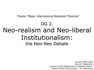 Theme “Major International Relations Theories”
DG 2.
Neo-realism and Neo-liberal
Institutionalism:
the Neo-Neo Debate
January 29th, 2015
Anna A. Dekalchuk,
Lecturer at the Department of Applied Politics,
Higher School of Economics – St. Petersburg
 