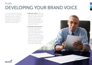 PLAN 
DEVELOPING YOUR BRAND VOICE 
Once you’ve defined your voice, 
you’ll want to aim for consistency 
across your entire company – 
allowing for some variability for 
each persona. Here are some 
strategies we use at Marketo to 
achieve a consistent voice: 
• Align your writers. Make sure 
anyone writing for your brand 
(whether it’s advertising, press 
releases, ebooks, or blog 
posts) is closely aligned. If 
multiple people handle these 
functions, meet regularly to 
review and improve. 
• Extend the review process. 
At the end of each day, our 
social team sends their 
scheduled tweets, Facebook 
posts, and LinkedIn posts to a 
cross-functional team of 
reviewers. This way, members 
of our PR, demand generation, 
content, SEO, and PPC teams 
all have a chance to weigh in. 
(This is also a great way to 
catch typos and bad links!) 
 