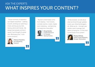 ASK THE EXPERTS 
WHAT INSPIRES YOUR CONTENT? 
“Those moments of inspiration 
can happen anywhere – walking 
to work, working out, watching a 
movie, picking up your kids, 
having a drink with friends. We 
always have people coming in 
saying “I just thought of a great 
idea. What about this.” I love 
those moments.” 
“My best content ideas come 
from stealing – from movies, 
comedy routines, novels, maybe 
even marketing – and spinning 
my swag into a new place.” 
“At Mynewsdesk, we talk about 
what we know through updates, 
round-ups, influential bloggers, 
etc. What we do – through case 
studies, event coverage, and 
about us having fun…it’s the most 
human facet of our content.” 
Patricia Travaline, 
VP of Marketing, 
Skyword 
Doug Kessler, 
Creative Director & 
Co-Founder, 
Velocity Partners Mutesa Sithole, 
Global Content Marketing 
Manager, Mynewsdesk 
 
