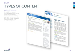 39 
PLAN 
TYPES OF CONTENT 
Whitepapers and Reports 
Whitepapers and reports are 
informational, educational, and are 
typically are only minimally 
designed. To enhance credibility, 
you may want to work with a third 
party source to create these assets, 
or purchase the rights to an 
externally created report. 
 