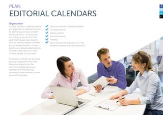 PLAN 
EDITORIAL CALENDARS 
Organization 
Last but not least, a calendar keeps 
you organized. A calendar isn’t just 
for planning your future content 
and social posts – it’s also a log, 
recording your posts from the 
past. It isn’t always easy keeping 
track of ebook progress, whether 
you’ve already tweeted, or which 
event you’ve already advertised on 
LinkedIn, especially if you have 
multiple people on your team. 
An editorial calendar will also help 
you stay organized in the initial 
brainstorming process. We 
recommend populating your 
calendar with the following 
information, even before you start 
brainstorming ideas: 
Upcoming product releases/updates 
Company events 
Industry events 
Announcements 
Holidays 
National/international events (i.e. The 
Academy Awards, the Super Bowl etc.) 
 