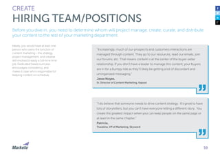59 
CREATE 
HIRING TEAM/POSITIONS 
Before you dive in, you need to determine whom will project manage, create, curate, and distribute 
your content to the rest of your marketing department. 
“Increasingly, much of our prospects and customers interactions are 
managed through content. They go to our resources, read our emails, join 
our forums, etc. That means content is at the center of the buyer-seller 
relationship. If you don’t have a leader to manage this content, your buyers 
are in for a bumpy ride as they’ll likely be getting a lot of discordant and 
unorganized messaging.” 
Jesse Noyes, 
Sr. Director of Content Marketing, Kapost 
“I do believe that someone needs to drive content strategy. It’s great to have 
lots of storytellers, but you can’t have everyone telling a different story. You 
create the greatest impact when you can keep people on the same page or 
at least in the same chapter.” 
Patricia, 
Travaline, VP of Marketing, Skyword 
Ideally, you would have at least one 
person who owns the function of 
content marketing – the strategy, 
project management, and creative 
skill involved is easily a full-time time 
job. Dedicated headcount also 
encourages consistency, and 
makes it clear who’s responsible for 
keeping content on-schedule. 
 