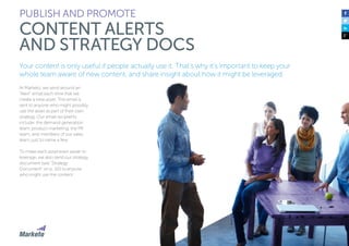 90 
PUBLISH AND PROMOTE 
CONTENT ALERTS 
AND STRATEGY DOCS 
Your content is only useful if people actually use it. That’s why it’s important to keep your 
whole team aware of new content, and share insight about how it might be leveraged. 
At Marketo, we send around an 
“Alert” email each time that we 
create a new asset. The email is 
sent to anyone who might possibly 
use the asset as part of their own 
strategy. Our email recipients 
include: the demand generation 
team, product marketing, the PR 
team, and members of our sales 
team, just to name a few. 
To make each asset even easier to 
leverage, we also send our strategy 
document (see “Strategy 
Document” on p. 50) to anyone 
who might use the content. 
 