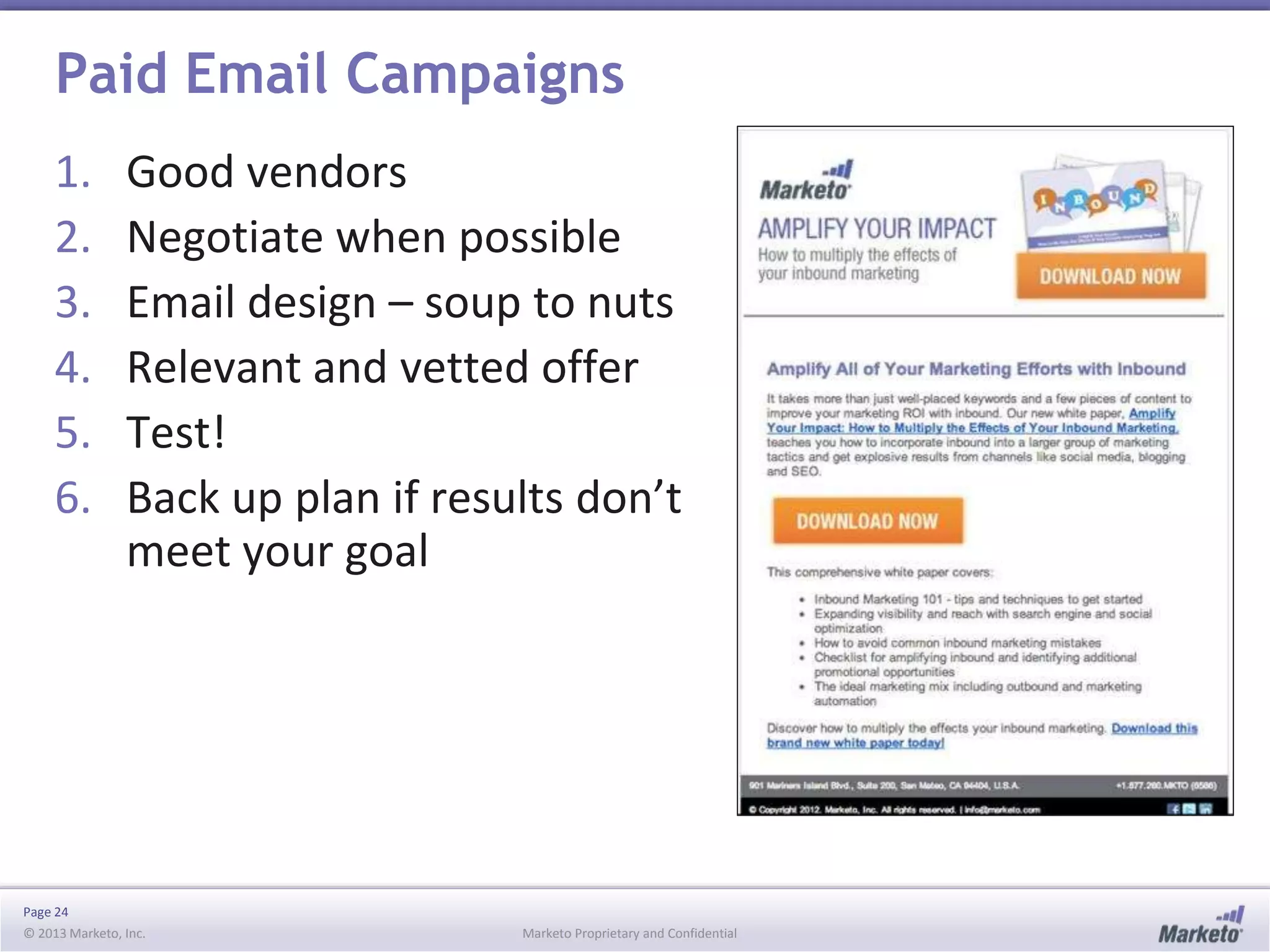 Paid Email Campaigns
1.
2.
3.
4.
5.
6.

Good vendors
Negotiate when possible
Email design – soup to nuts
Relevant and vetted offer
Test!
Back up plan if results don’t
meet your goal

Page 24
© 2013 Marketo, Inc.

Marketo Proprietary and Confidential

 