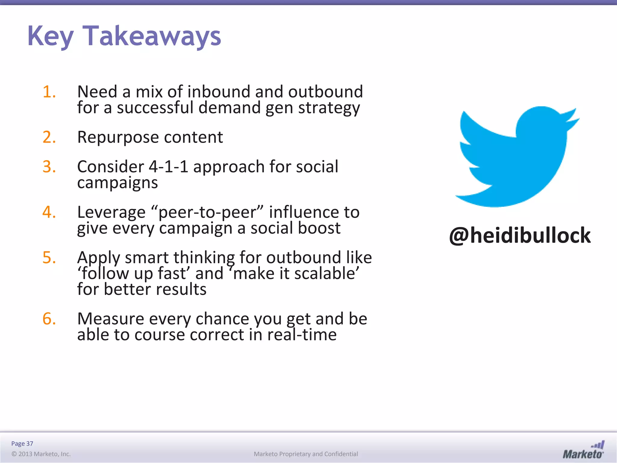 Key Takeaways
1.

Need a mix of inbound and outbound
for a successful demand gen strategy

2.

Repurpose content

3.

Consider 4-1-1 approach for social
campaigns

4.

Leverage “peer-to-peer” influence to
give every campaign a social boost

5.

Apply smart thinking for outbound like
‘follow up fast’ and ‘make it scalable’
for better results

6.

Measure every chance you get and be
able to course correct in real-time

Page 37
© 2013 Marketo, Inc.

Marketo Proprietary and Confidential

@heidibullock

 