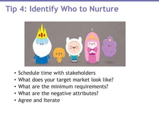 • Schedule time with stakeholders
• What does your target market look like?
• What are the minimum requirements?
• What are the negative attributes?
• Agree and Iterate
Tip 4: Identify Who to Nurture
 